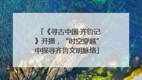 《寻古中国·齐鲁记》开播，“时空穿越”中探寻齐鲁文明脉络