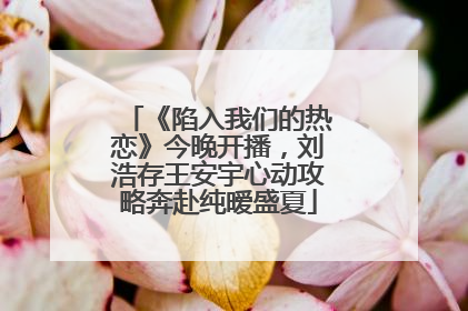 《陷入我们的热恋》今晚开播，刘浩存王安宇心动攻略奔赴纯暧盛夏