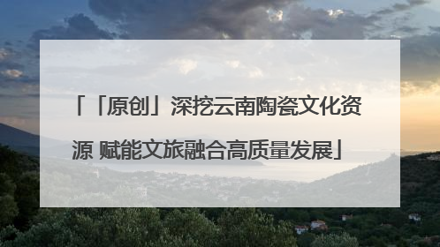 「原创」深挖云南陶瓷文化资源 赋能文旅融合高质量发展
