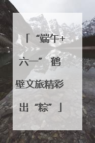 “端午+六一” 鹤壁文旅精彩出“粽”