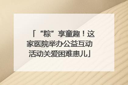 “粽”享童趣！这家医院举办公益互动活动关爱困难患儿