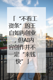 “不看工资条”的王自如再创业，但AI内容创作并不一定“来钱快”