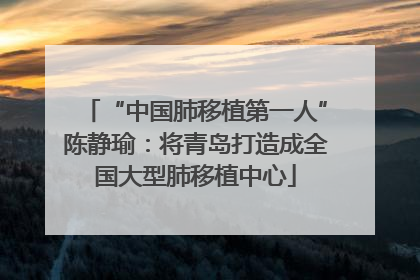 “中国肺移植第一人”陈静瑜：将青岛打造成全国大型肺移植中心