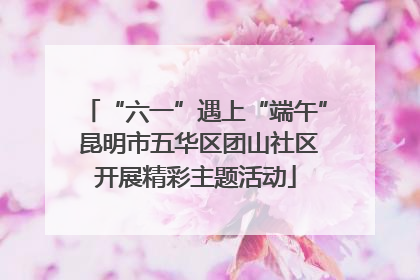 “六一”遇上“端午” 昆明市五华区团山社区开展精彩主题活动