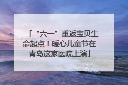 “六一”重返宝贝生命起点！暖心儿童节在青岛这家医院上演