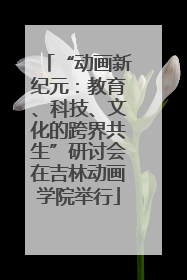 “动画新纪元：教育、科技、文化的跨界共生”研讨会在吉林动画学院举行