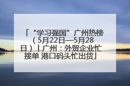 “学习强国”广州热榜（5月22日—5月28日）丨广州：外贸企业忙接单 港口码头忙出货