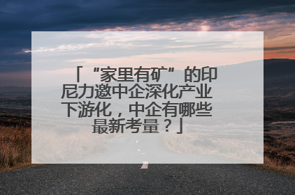 “家里有矿”的印尼力邀中企深化产业下游化，中企有哪些最新考量？