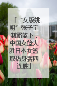 “女版姚明”张子宇制霸篮下，中国女篮大胜日本女篮取热身赛四连胜