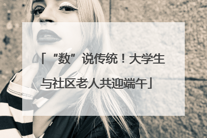 “数”说传统！大学生与社区老人共迎端午