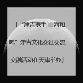 “津青携手 山海和鸣”津青文化交往交流交融活动在天津举办