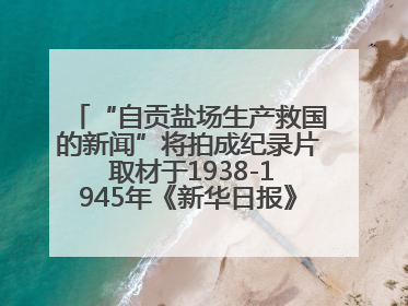 “自贡盐场生产救国的新闻”将拍成纪录片 取材于1938-1945年《新华日报》的连续报道