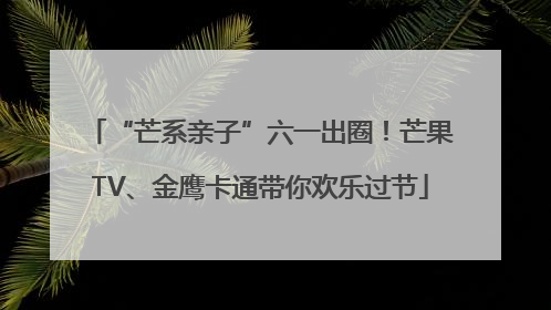 “芒系亲子”六一出圈！芒果TV、金鹰卡通带你欢乐过节