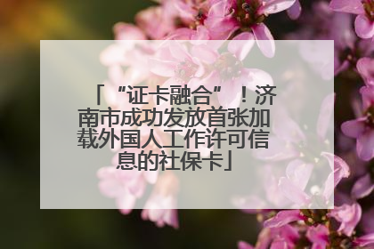 “证卡融合”！济南市成功发放首张加载外国人工作许可信息的社保卡