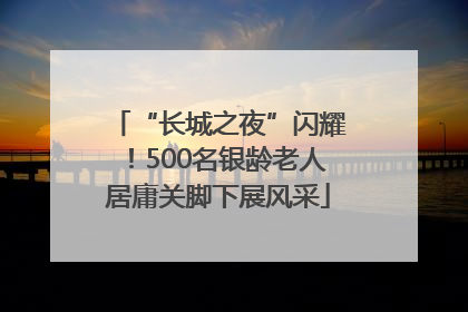 “长城之夜”闪耀！500名银龄老人居庸关脚下展风采