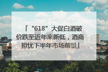 “618”大促白酒破价跌至近年来新低，酒商担忧下半年市场前景
