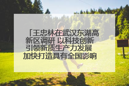 王忠林在武汉东湖高新区调研 以科技创新引领新质生产力发展 加快打造具有全国影响力的科技创新高地
