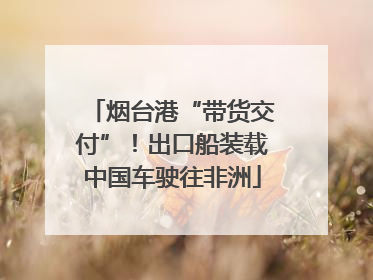 烟台港“带货交付”！出口船装载中国车驶往非洲