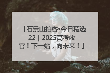 石景山拍客•今日精选 22｜2025高考收官！下一站，向未来！
