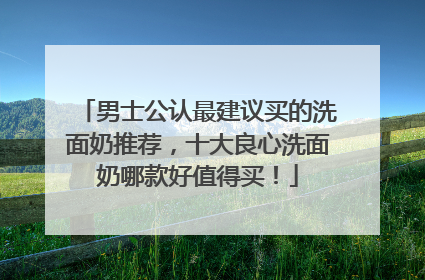 男士公认最建议买的洗面奶推荐，十大良心洗面奶哪款好值得买！
