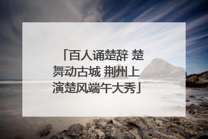 百人诵楚辞 楚舞动古城 荆州上演楚风端午大秀