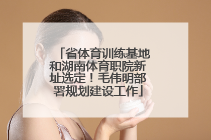 省体育训练基地和湖南体育职院新址选定！毛伟明部署规划建设工作