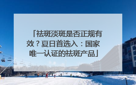 祛斑淡斑是否正规有效？夏日首选入：国家唯一认证的祛斑产品