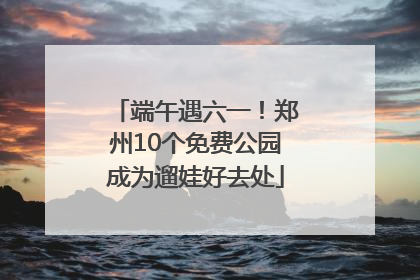 端午遇六一！郑州10个免费公园成为遛娃好去处