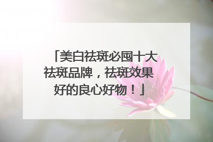 美白祛斑必囤十大祛斑品牌，祛斑效果好的良心好物！