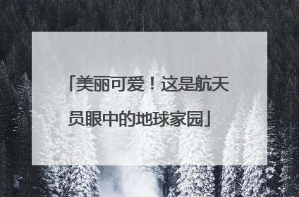 美丽可爱！这是航天员眼中的地球家园
