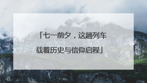 七一前夕，这趟列车载着历史与信仰启程