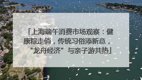 上海端午消费市场观察：健康粽走俏，传统习俗添新意，“龙舟经济”与亲子游共热