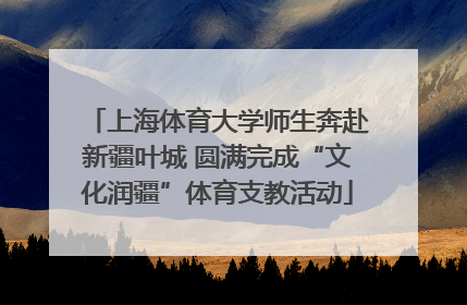 上海体育大学师生奔赴新疆叶城 圆满完成“文化润疆”体育支教活动