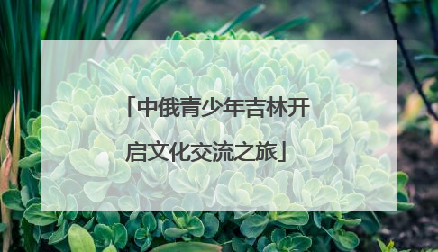 中俄青少年吉林开启文化交流之旅