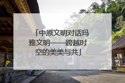 中原文明对话玛雅文明——跨越时空的美美与共