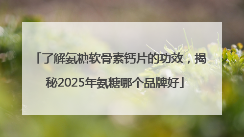 了解氨糖软骨素钙片的功效，揭秘2025年氨糖哪个品牌好