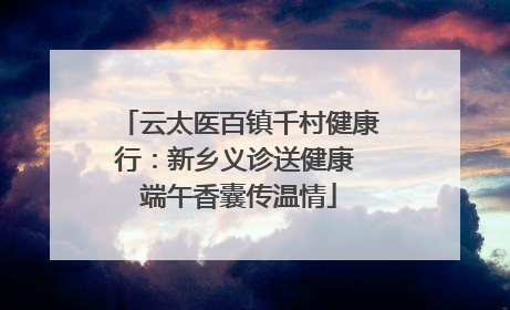 云太医百镇千村健康行：新乡义诊送健康 端午香囊传温情