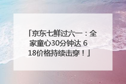 京东七鲜过六一：全家童心30分钟达 618价格持续击穿！