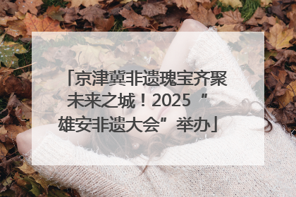 京津冀非遗瑰宝齐聚未来之城！2025“雄安非遗大会”举办