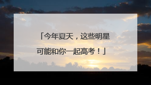 今年夏天，这些明星可能和你一起高考！