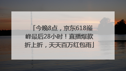 今晚8点，京东618巅峰最后28小时！直播爆款折上折，天天百万红包雨