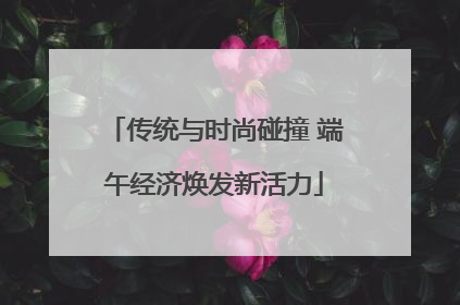 传统与时尚碰撞 端午经济焕发新活力