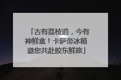 古有荔枝道，今有神鲜盒！卡萨帝冰箱邀您共赴胶东鲜旅