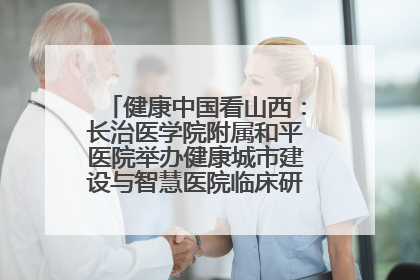 健康中国看山西：长治医学院附属和平医院举办健康城市建设与智慧医院临床研究能力提升交流会