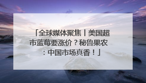 全球媒体聚焦丨美国超市蓝莓要涨价？秘鲁果农：中国市场真香！