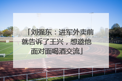 刘强东：进军外卖前就告诉了王兴，想邀他面对面喝酒交流
