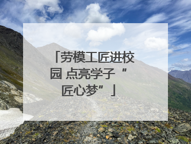 劳模工匠进校园 点亮学子“匠心梦”