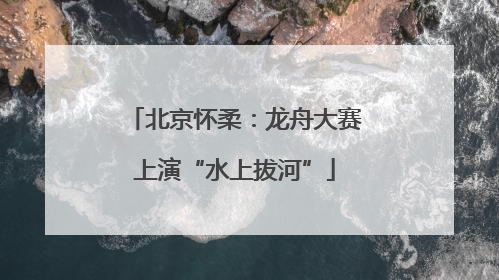 北京怀柔：龙舟大赛上演“水上拔河”