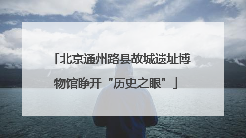 北京通州路县故城遗址博物馆睁开“历史之眼”