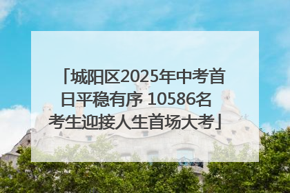 城阳区2025年中考首日平稳有序 10586名考生迎接人生首场大考
